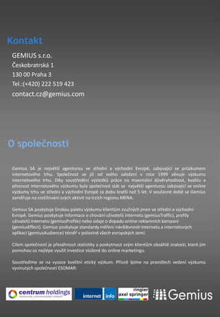 Kontakt
GEMIUS s.r.o.
Českobratrská 1
130 00 Praha 3
Tel.:(+420) 222 519 423
contact.cz@gemius.com




O společnosti

Gemius SA je největší agenturou ve střední a východní Evropě, zabývající se průzkumem
internetového trhu. Společnost se již od svého založení v roce 1999 věnuje výzkumu
internetového trhu. Díky soustředění výsledků práce na maximální důvěryhodnost, kvalitu a
přesnost internetového výzkumu byla společnost stát se největší agenturou zabývající se online
výzkumy trhu ve střední a východní Evropě za dobu kratší než 5 let. V současné době se Gemius
zaměřuje na rozšiřování svých aktivit na trzích regionu MENA.

Gemius SA poskytuje širokou paletu výzkumu klientům zvučných jmen ve střední a východní
Evropě. Gemius poskytuje informace o chování uživatelů internetu (gemiusTraffic), profily
uživatelů internetu (gemiusProfile) nebo údaje o dopadu online reklamních kampaní
(gemiusEffect). Gemius poskytuje standardy měření návštěvnosti internetu a internetových
aplikací (gemiusAudience) téměř v polovině všech evropských zemí.

Cílem společnosti je přesáhnout statistiky a poskytnout svým klientům obsáhlé znalosti, které jim
pomohou co nejlépe využít investice vložené do online marketingu.

Soustředíme se na vysoce kvalitní etický výzkum. Přísně lpíme na pravidlech vedení výzkumu
vyvinutých společností ESOMAR:
 