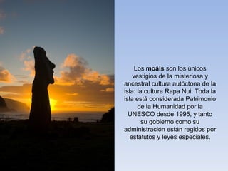 Los moáis son los únicos
    vestigios de la misteriosa y
ancestral cultura autóctona de la
isla: la cultura Rapa Nui. Toda la
isla está considerada Patrimonio
      de la Humanidad por la
  UNESCO desde 1995, y tanto
        su gobierno como su
administración están regidos por
   estatutos y leyes especiales.
 