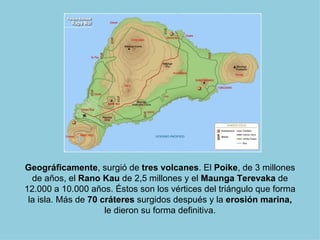 Geográficamente, surgió de tres volcanes. El Poike, de 3 millones
  de años, el Rano Kau de 2,5 millones y el Maunga Terevaka de
12.000 a 10.000 años. Éstos son los vértices del triángulo que forma
 la isla. Más de 70 cráteres surgidos después y la erosión marina,
                     le dieron su forma definitiva.
 