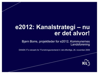e2012: Kanalstrategi – nu er det alvor! Bjørn Borre, projektleder for e2012, Kommunernes Landsforening DANSK IT’s netværk for ”Forretningsorienteret it i det offentlige, 26. november 2009 