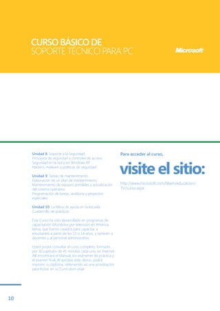 CURSO BÁSICO DE
     SOPORTE TÉCNICO PARA PC




     Unidad 8. Soporte a la Seguridad                        Para acceder al curso,
     Principios de seguridad y controles de acceso


                                                             visite el sitio:
     Seguridad en la red y en Windows XP
     Hackers, malware y políticas de seguridad

     Unidad 9. Tareas de mantenimiento
     Elaboración de un plan de mantenimiento
     Mantenimiento de equipos portátiles y actualización     http://www.microsoft.com/latam/educacion/
     del sistema operativo                                   TV/curso.aspx
     Programación de tareas, auditoría y proyectos
     especiales

     Unidad 10. La Mesa de ayuda en la escuela
     Cuadernillo de prácticas

     Este Curso ha sido desarrollado en programas de
     capacitación difundidos por televisión en América
     latina, que fueron creados para capacitar a
     estudiantes a partir de los 13 o 14 años, y también a
     docentes y al personal administrativo.

     Usted podrá consultar el curso completo, formado
     por 30 capítulos de 45 minutos cada uno, en Internet.
     Allí encontrará el Manual, los exámenes de práctica y
     el examen final. Al aprobar este último, podrá
     imprimir su diploma, obteniendo así una acreditación
     para incluir en su Currículum vitae.




10
 