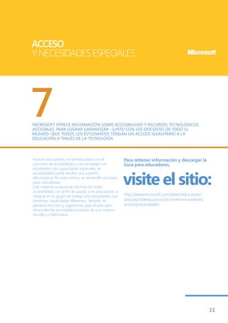 ACCESO
Y NECESIDADES ESPECIALES




7
MICROSOFT OFRECE INFORMACIÓN SOBRE ACCESIBILIDAD Y RECURSOS TECNOLÓGICOS
ACCESIBLES, PARA LOGRAR GARANTIZAR –JUNTO CON LOS DOCENTES DE TODO EL
MUNDO– QUE TODOS LOS ESTUDIANTES TENGAN UN ACCESO IGUALITARIO A LA
EDUCACIÓN A TRAVÉS DE LA TECNOLOGÍA.



Para los educadores no familiarizados con el             Para obtener información y descargar la
concepto de accesibilidad y con el trabajo con           Guía para educadores,
estudiantes con capacidades especiales, la


                                                         visite el sitio:
accesibilidad puede resultar una cuestión
abrumadora. Por este motivo, se desarrolló una Guía
para educadores.
Este material comprende información sobre
accesibilidad, con el fin de ayudar a los educadores a
integrar en su grupo de trabajo a los estudiantes que    http://www.microsoft.com/latam/educacion/
presentan capacidades diferentes. También se             alianzaporlaeducacion/docentesinnovadores/
plantean recursos y sugerencias para el aula, para       accesoynecesidades
desarrollar las actividades escolares de una manera
sencilla y colaborativa.




                                                                                                      11
 