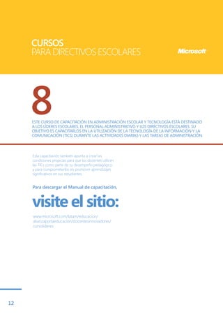 CURSOS
     PARA DIRECTIVOS ESCOLARES




     8
     ESTE CURSO DE CAPACITACIÓN EN ADMINISTRACIÓN ESCOLAR Y TECNOLOGÍA ESTÁ DESTINADO
     A LOS LÍDERES ESCOLARES, EL PERSONAL ADMINISTRATIVO Y LOS DIRECTIVOS ESCOLARES. SU
     OBJETIVO ES CAPACITARLOS EN LA UTILIZACIÓN DE LA TECNOLOGÍA DE LA INFORMACIÓN Y LA
     COMUNICACIÓN (TICS) DURANTE LAS ACTIVIDADES DIARIAS Y LAS TAREAS DE ADMINISTRACIÓN.



     Esta capacitación también apunta a crear las
     condiciones propicias para que los docentes utilicen
     las TICs como parte de su desempeño pedagógico
     y para comprometerlos en promover aprendizajes
     significativos en sus estudiantes.


     Para descargar el Manual de capacitación,



     visite el sitio:
     www.microsoft.com/latam/educacion/
     alianzaporlaeducacion/docentesinnovadores/
     cursolideres




12
 
