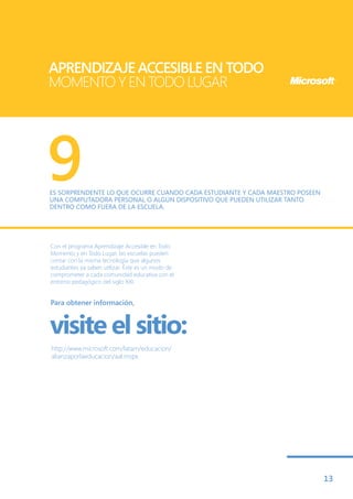 APRENDIZAJE ACCESIBLE EN TODO
MOMENTO Y EN TODO LUGAR




9
ES SORPRENDENTE LO QUE OCURRE CUANDO CADA ESTUDIANTE Y CADA MAESTRO POSEEN
UNA COMPUTADORA PERSONAL O ALGÚN DISPOSITIVO QUE PUEDEN UTILIZAR TANTO
DENTRO COMO FUERA DE LA ESCUELA.




Con el programa Aprendizaje Accesible en Todo
Momento y en Todo Lugar, las escuelas pueden
contar con la misma tecnología que algunos
estudiantes ya saben utilizar. Éste es un modo de
comprometer a cada comunidad educativa con el
entorno pedagógico del siglo XXI.


Para obtener información,



visite el sitio:
http://www.microsoft.com/latam/educacion/
alianzaporlaeducacion/aal.mspx




                                                                             13
 