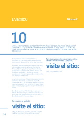 LIVE@EDU




     10
     ¿BUSCA SOLUCIONES INNOVADORAS PARA MANTENER CONECTADOS A SUS ESTUDIANTES?
     LIVE@EDU ES LA NUEVA PLATAFORMA DE MICROSOFT QUE ACERCA TODAS LAS VENTAJAS
     DE LA TECNOLOGÍA Y LAS PONE AL SERVICIO DE LA COMUNICACIÓN Y DE UNA EDUCACIÓN
     DE CALIDAD.



     Esta plataforma ofrece correo electrónico,              Para que sus estudiantes conozcan cómo
     comunicación y servicios de ayuda a estudiantes,        utilizar las herramientas Live@edu,
     docentes y ex alumnos de su comunidad educativa.

     Live@edu proporciona a sus estudiantes una cuenta
     de correo electrónico en Windows Live Hotmail.
     Microsoft Exchange Labs ayuda a los estudiantes
                                                             visite el sitio:
     a almacenar y compartir documentos en línea con
     Office Live Workspace y también les permite
                                                             http://my.liveatedu.com
     guardarlos en línea para que puedan acceder a ellos
     con Windows Live SkyDrive.

     A partir de Live@edu, el docente puede compartir su
     escritorio con hasta 15 usuarios con Microsoft
     SharedView beta y los estudiantes pueden configurar
     sus propios espacios para proyectos en grupo, clubs
     de la escuela o páginas personales con Windows Live
     Spaces.

     Live@edu cuenta con Windows Live Messenger y
     Alertas Windows Live, para facilitar la comunicación,
     y con Windows Mobile, para acceder a los servicios
     Live@edu desde teléfonos celulares.


     Para su acceso gratuito,


     visite el sitio:
     http://get.liveatedu.com/Education/Connect/
14   Default.aspx?Set=Country&Locale=es-hn
 