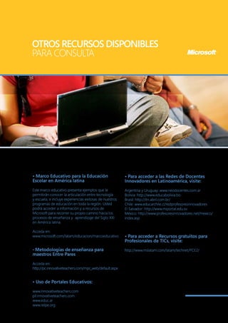 OTROS RECURSOS DISPONIBLES
PARA CONSULTA




• Marco Educativo para la Educación                      • Para acceder a las Redes de Docentes
Escolar en América latina                                Innovadores en Latinoamérica, visite:
Este marco educativo presenta ejemplos que le            Argentina y Uruguay: www.neodocentes.com.ar
permitirán conocer la articulación entre tecnología      Bolivia: http://www.educabolivia.bo
y escuela, e incluye experiencias exitosas de nuestros   Brasil: http://itn.abril.com.br/
programas de educación en toda la región. Usted          Chile: www.educarchile.cl/redprofesoresinnovadores
podrá acceder a información y a recursos de              El Salvador: http://www.miportal.edu.sv
Microsoft para recorrer su propio camino hacia los       México: http://www.profesoresinnovadores.net/mexico/
procesos de enseñanza y aprendizaje del Siglo XXI        index.asp
en América latina.

Acceda en:
www.microsoft.com/latam/educacion/marcoeducativo         • Para acceder a Recursos gratuitos para
                                                         Profesionales de TICs, visite:
• Metodologías de enseñanza para                         http://www.mslatam.com/latam/technet/PCE2/
maestros Entre Pares

Acceda en:
http://pc.innovativeteachers.com/mpc_web/default.aspx


• Uso de Portales Educativos:

www.Innovativeteachers.com
pil.innovativeteachers.com
www.educ.ar
www.relpe.org
 