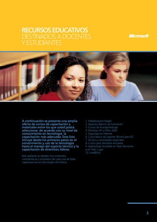 RECURSOS EDUCATIVOS
DESTINADOS A DOCENTES
Y ESTUDIANTES




A continuación se presenta una amplia               1. Alfabetización Digital
oferta de cursos de capacitación y                  2. Aspectos Básicos de Formación
materiales entre los que usted podrá                3. Cursos de Autoaprendizaje
seleccionar, de acuerdo con su nivel de             4. Windows XP y Office 2003
conocimiento en tecnología, la                      5. Seguridad en Internet
capacitación más adecuada. Esta lista               6. Curso Básico de Soporte Técnico para PC
incluye desde los primeros pasos en el              7. Acceso y necesidades especiales
conocimiento y uso de la tecnología                 8. Cursos para directivos escolares
hasta el manejo del soporte técnico y la            9. Aprendizaje Accesible en Todo Momento
capacitación de directivos líderes.                 y en Todo Lugar
                                                    10. Live@Edu
Más adelante se detallan los contenidos,
características y propósitos de cada una de estas
capacitaciones en tecnología informática.




                                                                                                 3
 