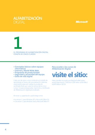 ALFABETIZACIÓN
    DIGITAL




    1
    EL PROGRAMA DE ALFABETIZACIÓN DIGITAL
    CONSTA DE CINCO CURSOS:




    • Conceptos básicos sobre equipos                             Para acceder a los cursos de
      informáticos                                                Alfabetización Digital,
    • Internet y World Wide Web

                                                                  visite el sitio:
    • Programas de productividad
    • Seguridad y privacidad del equipo
    • Estilo de vida digital

    Cada uno de estos cursos consta de un módulo de               https://profile.microsoft.com/RegSysProfileCenter/
    aprendizaje en línea y de una evaluación. Además,             wizard.aspx?wizid=770019cd-1166-4d4c-a190-09bc2
    usted podrá optar por realizar la prueba de                   b5bff2c&lcid=58378
    certificado final, que cubre los temas de los cinco
    cursos. Si supera esta prueba, imprimirá su Certificado
    de Alfabetización digital personalizado.


    Al iniciar su capacitación, podrá elegir entre:

    • la versión 1: para Windows XP y Microsoft Office 03,
    • o la versión 2: para Windows Vista y Microsoft Office 07.




4
 