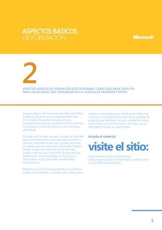 ASPECTOS BÁSICOS
DE FORMACIÓN




2
ASPECTOS BÁSICOS DE FORMACIÓN ESTÁ DISPONIBLE COMO DESCARGA GRATUITA
PARA LAS ESCUELAS QUE DISPONGAN DE LA LICENCIA DE MICROSOFT OFFICE.




Aspectos Básicos de Formación para Microsoft Office        integren con las aplicaciones de Microsoft Office más
amplía las funciones de los programas Microsoft            conocidas. Los estudiantes podrán utilizar plantillas de
Word, Excel y PowerPoint enriqueciéndolos                  proyectos que facilitarán una gran variedad de tareas
específicamente para los requerimientos de docentes        relacionadas con el conocimiento, al tiempo que los
y estudiantes durante los procesos de enseñanza y          estimularán durante sus aprendizajes.
aprendizaje.

Esta aplicación incluye una gran variedad de plantillas,   Acceda al material,
barras de herramientas y tutoriales para docentes y


                                                           visite el sitio:
alumnos, destinados a que éstos puedan organizar
sus tareas, optimizar el tiempo y desarrollar trabajos
de alta calidad. Con este insumo, los docentes
pueden crear recursos instructivos de gran eficacia,
implementar nuevas estrategias de formación e              http://www.microsoft.com/downloads/
incluso llevar a cabo de manera sencilla tareas            details.aspx?displaylang=es&FamilyID=dd300615-fab
administrativas.                                           b-45c6-89db-b6d16ed758c5

Mediante el Content Development Kit, los profesores
pueden crear plantillas y tutoriales adicionales que se




                                                                                                                      5
 