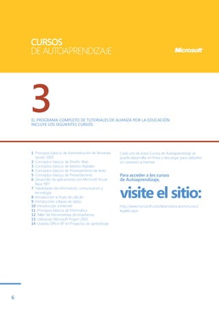 CURSOS
    DE AUTOAPRENDIZAJE




    3
    EL PROGRAMA COMPLETO DE TUTORIALES DE ALIANZA POR LA EDUCACIÓN
    INCLUYE LOS SIGUIENTES CURSOS:




    1. Principios básicos de Administración de Windows   Cada uno de estos Cursos de Autoaprendizaje se
       Server 2003                                       puede desarrollar en línea o descargar para utilizarlos
    2. Conceptos básicos de Diseño Web                   sin conexión a Internet.
    3. Conceptos básicos de Medios digitales
    4. Conceptos básicos de Procesamiento de texto
    5. Conceptos básicos de Presentaciones               Para acceder a los cursos
    6. Desarrollo de aplicaciones con Microsoft Visual   de Autoaprendizaje,
       Basic NET


                                                         visite el sitio:
    7. Habilidades de información, comunicación y
       tecnología
    8. Introducción a Hojas de cálculo
    9. Introducción a Bases de datos
    10. Introducción a Internet                          http://www.microsoft.com/latam/educacion/cursos/
    11. Principios básicos de Informática                legales.aspx
    12. Taller de Herramientas de enseñanza
    13. Utilizando Microsoft Project 2003
    14. Usando Office XP en Proyectos de aprendizaje




6
 