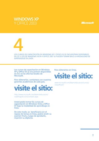 WINDOWS XP
Y OFFICE 2003




4
LOS CURSOS DE CAPACITACIÓN EN WINDOWS XP Y OFFICE 03 SE ENCUENTRAN DISPONIBLES
EN CD; Y LOS DE WINDOWS VISTA Y OFFICE 2007 SE PUEDEN TOMAR BAJO LA MODALIDAD DE
APRENDIZAJE EN LÍNEA.




Los cursos de capacitación en Windows       Para obtenerlos en línea,
XP y Office 03 se encuentran disponibles

                                            visite el sitio:
en Cd, en las oficinas locales de
Microsoft.

Para obtenerlos, contáctese con nuestros
gerentes académicos de cada país,           www.microsoft.com/latam/educacion/cursos/


visite el sitio:
                                            vistaoffice07




http://www.microsoft.com/latam/educacion/
roadmap/k12/LA/contacts.aspx

Usted podrá tomar los cursos de
capacitación en Windows Vista y Office
07 bajo la modalidad de aprendizaje en
línea.

De este modo, se beneficiará con el
repaso de temas en línea, podrá rendir su
examen final y, luego de aprobarlo,
imprimir su diploma.




                                                                                        7
 