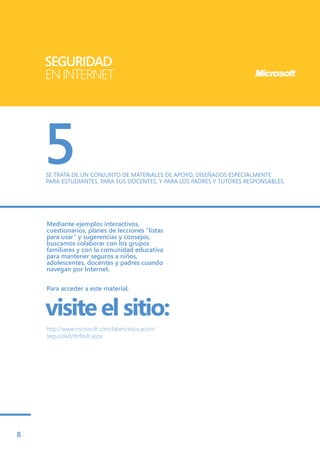 SEGURIDAD
    EN INTERNET




    5
    SE TRATA DE UN CONJUNTO DE MATERIALES DE APOYO, DISEÑADOS ESPECIALMENTE
    PARA ESTUDIANTES, PARA SUS DOCENTES, Y PARA LOS PADRES Y TUTORES RESPONSABLES.




    Mediante ejemplos interactivos,
    cuestionarios, planes de lecciones “listas
    para usar” y sugerencias y consejos,
    buscamos colaborar con los grupos
    familiares y con la comunidad educativa
    para mantener seguros a niños,
    adolescentes, docentes y padres cuando
    navegan por Internet.


    Para acceder a este material,


    visite el sitio:
    http://www.microsoft.com/latam/educacion/
    seguridad/default.aspx




8
 