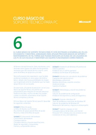 CURSO BÁSICO DE
SOPORTE TÉCNICO PARA PC




6
EL CURSO BÁSICO DE SOPORTE TÉCNICO PARA PC ESTÁ DESTINADO A DESARROLLAR, EN LOS
ESTUDIANTES Y MAESTROS, HABILIDADES PARA APLICAR PROCESOS BÁSICOS DE SOPORTE Y
MANTENIMIENTO, DE TAL FORMA QUE PUEDAN RESOLVER LAS DUDAS DE LOS USUARIOS DE
LAS PC DE SUS ESCUELAS Y MANTENER LOS EQUIPOS FUNCIONANDO CORRECTAMENTE.



Al término de esta formación, tanto estudiantes como    Unidad 3. Instalación de Windows XP profesional
docentes serán capaces de utilizar las herramientas     Sistema operativo
necesarias para dar soporte técnico a las PC como       Instalación de un sistema operativo
parte de la Mesa de ayuda de su escuela.                Instalación de Windows XP profesional

Microsoft propone esta capacitación –que ha dado        Unidad 4. Introducción a la solución de problemas
excelentes resultados en varios países de América       Categorías del soporte técnico
latina– debido a las futuras posibilidades de empleo    Metodología y prevención
que ha generado entre los estudiantes que han dado      Medidas preventivas y soporte correctivo
apoyo técnico en sus escuelas.                          Asistencia remota
                                                        Soporte al hardware
De este modo, articulando la educación con el Curso
Básico de Soporte Técnico, los jóvenes van              Unidad 5. Metodología y solución de problemas
preparándose para integrarse al mercado laboral al      mecánicos
finalizar la escuela y muchos de ellos hoy pueden       Solución de problemas de configuración
costear sus estudios universitarios al dar soporte      Instalación de dispositivos y tareas de diagnóstico
técnico a empresas y oficinas.
                                                        Unidad 6. Soporte a Windows XP
El Curso Básico de Soporte Técnico para PC desarrolla   Tipos de problemas y soluciones de Windows XP
los siguientes contenidos:                              Solución de problemas de Windows XP.
                                                        Restauración del sistema y mejoras en el desempeño
Unidad 1. Mesa de ayuda
La Mesa de Ayuda y sus funciones                        Unidad 7. Soporte a equipos en red
Documentos de apoyo para la Mesa de ayuda               Conceptos básicos de las redes y de Internet
Alcance y metas de la Mesa de ayuda                     Protocolo TCP e introducción a la conexión en red
                                                        Conexiones en red y red inalámbrica
Unidad 2. Conocimiento del hardware
Conocimiento del hardware
Conceptos básicos
Conceptos básicos y hoja de especificaciones
Reglas de seguridad y componentes
Puertos y componentes internos

                                                                                                              9
 