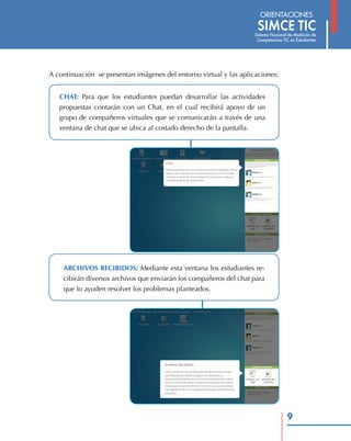 A continuación se presentan imágenes del entorno virtual y las aplicaciones:


   CHAT: Para que los estudiantes puedan desarrollar las actividades
   propuestas contarán con un Chat, en el cual recibirá apoyo de un
   grupo de compañeros virtuales que se comunicarán a través de una
   ventana de chat que se ubica al costado derecho de la pantalla.




    ARCHIVOS RECIBIDOS: Mediante esta ventana los estudiantes re-
    cibirán diversos archivos que enviarán los compañeros del chat para
    que lo ayuden resolver los problemas planteados.




                                                                               9
 