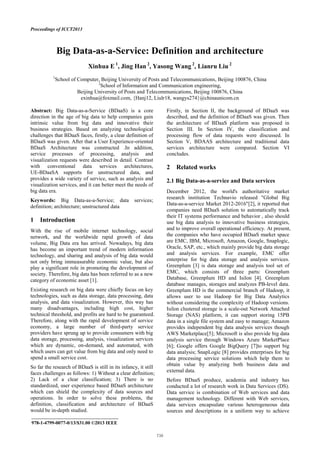 Proceedings of ICCT2013
Big Data-as-a-Service: Definition and architecture
Xinhua E 1
, Jing Han 2
, Yasong Wang 2
, Lianru Liu 2
1
School of Computer, Beijing University of Posts and Telecommunications, Beijing 100876, China
2
School of Information and Communication engineering,
Beijing University of Posts and Telecommunications, Beijing 100876, China
exinhua@foxmail.com, {Hanj12, Liulr18, wangys274}@chinaunicom.cn
Abstract: Big Data-as-a-Service (BDaaS) is a core
direction in the age of big data to help companies gain
intrinsic value from big data and innovative their
business strategies. Based on analyzing technological
challenges that BDaaS faces, firstly, a clear definition of
BDaaS was given. After that a User Experience-oriented
BDaaS Architecture was constructed .In addition,
service processes of processing, analysis and
visualization requests were described in detail. Contrast
with conventional data services architectures,
UE-BDaaSA supports for unstructured data, and
provides a wide variety of service, such as analysis and
visualization services, and it can better meet the needs of
big data era.
Keywords: Big Data-as-a-Service; data services;
definition; architecture; unstructured data
1 Introduction
With the rise of mobile internet technology, social
network, and the worldwide rapid growth of data
volume, Big Data era has arrived. Nowadays, big data
has become an important trend of modern information
technology, and sharing and analysis of big data would
not only bring immeasurable economic value, but also
play a significant role in promoting the development of
society. Therefore, big data has been referred to as a new
category of economic asset [1].
Existing research on big data were chiefly focus on key
technologies, such as data storage, data processing, data
analysis, and data visualization. However, this way has
many disadvantages, including high cost, higher
technical threshold, and profits are hard to be guaranteed.
Therefore, along with the rapid development of service
economy, a large number of third-party service
providers have sprung up to provide consumers with big
data storage, processing, analysis, visualization services
which are dynamic, on-demand, and automated, with
which users can get value from big data and only need to
spend a small service cost.
So far the research of BDaaS is still in its infancy, it still
faces challenges as follows: 1) Without a clear definition;
2) Lack of a clear classification; 3) There is no
standardized, user experience based BDaaS architecture
which can shield the complexity of data sources and
operations. In order to solve these problems, the
definition, classification and architecture of BDaaS
would be in-depth studied.
Firstly, in Section II, the background of BDaaS was
described, and the definition of BDaaS was given. Then
the architecture of BDaaS platform was proposed in
Section III. In Section IV, the classification and
processing flow of data requests were discussed. In
Section V, BDAAS architecture and traditional data
services architecture were compared. Section VI
concludes.
2 Related works
2.1 Big Data-as-a-service and Data services
December 2012, the world's authoritative market
research institution Technavio released "Global Big
Data-as-a-service Market 2012-2016"[2], it reported that
companies need BDaaS solution to automatically track
their IT systems performance and behavior , also should
use big data analysis to innovative business strategies,
and to improve overall operational efficiency. At present,
the companies who have occupied BDaaS market space
are EMC, IBM, Microsoft, Amazon, Google, Snaplogic,
Oracle, SAP, etc., which mainly provide big data storage
and analysis services. For example, EMC offer
enterprise for big data storage and analysis services.
Greenplum [3] is data storage and analysis tool set of
EMC, which consists of three parts: Greenplum
Database, Greenplum HD and Isilon [4]. Greenplum
database manages, storages and analyzes PB-level data.
Greenplum HD is the commercial branch of Hadoop, it
allows user to use Hadoop for Big Data Analytics
without considering the complexity of Hadoop versions.
Isilon clustered storage is a scale-out Network Attached
Storage (NAS) platform, it can support storing 15PB
data in a single file system and easy to manage; Amazon
provides independent big data analysis services though
AWS Marketplace[5]; Microsoft is also provide big data
analysis service through Windows Azure MarketPlace
[6]; Google offers Google BigQuery [7]to support big
data analysis; SnapLogic [8] provides enterprises for big
data processing service solutions which help them to
obtain value by analyzing both business data and
external data.
Before BDaaS produce, academia and industry has
conducted a lot of research work in Data Services (DS).
Data service is combination of Web services and data
management technology. Different with Web services,
data services encapsulate various heterogeneous data
sources and descriptions in a uniform way to achieve
____________________________________
978-1-4799-0077-0/13/$31.00 ©2013 IEEE
 