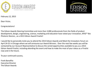 February 12, 2013

Dear Victor,

Congratulations!

The Edison Awards Steering Committee and more than 3,000 professionals from the fields of product
development, design, engineering, science, marketing and education have voted your innovation, APSE™ Bio
Photonic Devices , as a 2013 Edison Award Finalist!

I would like to personally invite you to attend the 2013 Edison Awards and Meet the Innovators Forum on
April 24-25 in Chicago where we will announce our Award Winners. Over the next few weeks you will be
contacted by our Account Representative to discuss the varied opportunities available to you as a 2013
Edison Award Finalist, including attending the event and how to make the most of your status as a Finalist
now and in the future.

To your continued success,

Frank Bonafilia
Executive Director
The Edison Awards
 