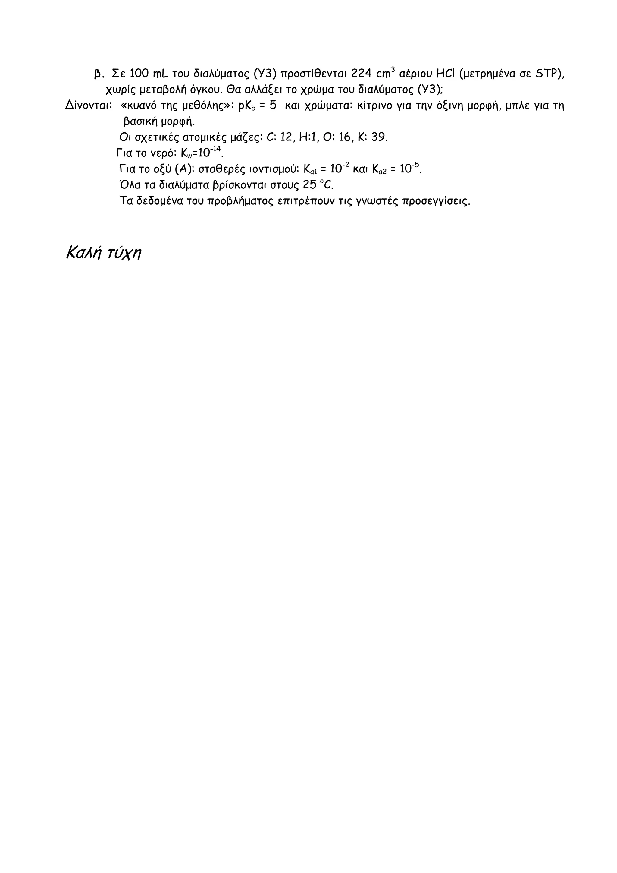 β. Σε 100 mL του διαλύματος (Υ3) προστίθενται 224 cm3
αέριου HCl (μετρημένα σε STP),
χωρίς μεταβολή όγκου. Θα αλλάξει το χρώμα του διαλύματος (Υ3);
Δίνονται: «κυανό της μεθόλης»: pKb = 5 και χρώματα: κίτρινο για την όξινη μορφή, μπλε για τη
βασική μορφή.
Οι σχετικές ατομικές μάζες: C: 12, H:1, Ο: 16, Κ: 39.
Για το νερό: Κw=10-14
.
Για το οξύ (Α): σταθερές ιοντισμού: Κα1 = 10-2
και Κα2 = 10-5
.
Όλα τα διαλύματα βρίσκονται στους 25 o
C.
Τα δεδομένα του προβλήματος επιτρέπουν τις γνωστές προσεγγίσεις.
Καλή τύχη
 