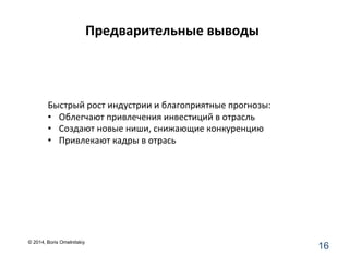 Предварительные	
  выводы	
  
16	
  
	
  	
  	
  	
  	
  	
  	
  	
  	
  	
  	
  	
  	
  	
  	
  	
  	
  
Быстрый	
  рост	
  индустрии	
  и	
  благоприятные	
  прогнозы:	
  
•  Облегчают	
  привлечения	
  инвестиций	
  в	
  отрасль	
  
•  Создают	
  новые	
  ниши,	
  снижающие	
  конкуренцию	
  
•  Привлекают	
  кадры	
  в	
  отрась	
  
© 2014, Boris Omelnitskiy
 