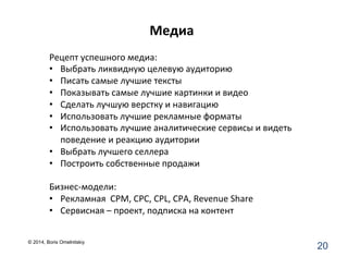 Медиа	
  
20	
  
Рецепт	
  успешного	
  медиа:	
  
•  Выбрать	
  ликвидную	
  целевую	
  аудиторию	
  
•  Писать	
  самые	
  лучшие	
  тексты	
  
•  Показывать	
  самые	
  лучшие	
  картинки	
  и	
  видео	
  
•  Сделать	
  лучшую	
  верстку	
  и	
  навигацию	
  
•  Использовать	
  лучшие	
  рекламные	
  форматы	
  
•  Использовать	
  лучшие	
  аналитические	
  сервисы	
  и	
  видеть	
  
поведение	
  и	
  реакцию	
  аудитории	
  
•  Выбрать	
  лучшего	
  селлера	
  	
  
•  Построить	
  собственные	
  продажи	
  
Бизнес-­‐модели:	
  
•  Рекламная	
  	
  CPM,	
  CPC,	
  CPL,	
  CPA,	
  Revenue	
  Share	
  
•  Сервисная	
  –	
  проект,	
  подписка	
  на	
  контент	
  
	
  
© 2014, Boris Omelnitskiy
 