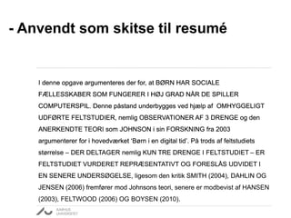 - Anvendt som skitse til resumé 
I denne opgave argumenteres der for, at BØRN HAR SOCIALE 
FÆLLESSKABER SOM FUNGERER I HØJ GRAD NÅR DE SPILLER 
COMPUTERSPIL. 
Denne påstand underbygges ved hjælp af OMHYGGELIGT 
UDFØRTE FELTSTUDIER, 
nemlig OBSERVATIONER AF 3 DRENGE 
og den 
ANERKENDTE TEORI som JOHNSON i sin FORSKNING fra 2003 
argumenterer for i hovedværket ‘Børn i en digital tid’. 
På trods af feltstudiets 
størrelse – DER DELTAGER nemlig KUN TRE DRENGE I FELTSTUDIET – 
ER 
FELTSTUDIET VURDERET REPRÆSENTATIVT OG FORESLÅS UDVIDET I 
EN SENERE UNDERSØGELSE, 
ligesom den kritik SMITH (2004), DAHLIN OG 
JENSEN (2006) fremfører mod Johnsons teori, 
senere er modbevist af HANSEN 
(2003), FELTWOOD (2006) OG BOYSEN (2010). 
 