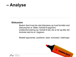 – Analyse 
Diskussion 
Beskriv først hvad der skal diskuteres og hvad formålet med 
diskusisonen er. Både i forhold til opgavens 
problemformulering og i forhold til det, der er før og efter det 
konkrete sted du er i opgaven. 
Modstil argumenter, positioner, teser, kontraster, holdninger. 
 