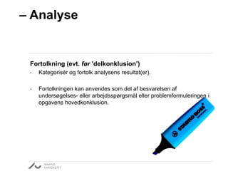 – Analyse 
Fortolkning (evt. før ’delkonklusion’) 
• Kategorisér og fortolk analysens resultat(er). 
• Fortolkningen kan anvendes som del af besvarelsen af 
undersøgelses- eller arbejdsspørgsmål eller problemformuleringen i 
opgavens hovedkonklusion. 
 