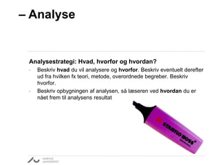 – Analyse 
Analysestrategi: Hvad, hvorfor og hvordan? 
• Beskriv hvad du vil analysere og hvorfor. Beskriv eventuelt derefter 
ud fra hvilken fx teori, metode, overordnede begreber. Beskriv 
hvorfor. 
• Beskriv opbygningen af analysen, så læseren ved hvordan du er 
nået frem til analysens resultat 
 