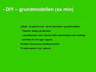 - DIY – grundmodellen (xx min) 
• Udfyld - så godt du kan - de tre elementer i grundmodellen: 
Påstand, belæg og hjemmel. 
Lad påstanden være relevant (ikke nødvendigvis den endelige, 
korrekte) for din egen opgave. 
• Derefter introduceres feedback-øvelse 
• Til sidst samler vi op i plenum 
 