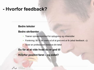 - Hvorfor feedback? 
Bedre tekster 
Bedre skribenter 
• Træner opmærksomhed for opbygning og virkemidler 
• Forskning: 90 % får mere ud af at give end at få (altså feedback ;-)) 
• Giver en professionel distance din tekst 
Du får at at vide hvad du er god til 
Hvorfor positivt først – og sidst? 
 