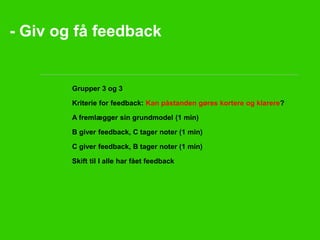 - Giv og få feedback 
• Grupper 3 og 3 
• Kriterie for feedback: Kan påstanden gøres kortere og klarere? 
• A fremlægger sin grundmodel (1 min) 
• B giver feedback, C tager noter (1 min) 
• C giver feedback, B tager noter (1 min) 
• Skift til I alle har fået feedback 
 
