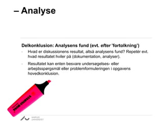 – Analyse 
Delkonklusion: Analysens fund (evt. efter ’fortolkning’) 
• Hvad er diskussionens resultat, altså analysens fund? Repetér evt. 
hvad resultatet hviler på (dokumentation, analyser). 
• Resultatet kan enten besvare undersøgelses- eller 
arbejdsspørgsmål eller problemformuleringen i opgavens 
hovedkonklusion. 
 
