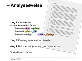 – Analyseøvelse 
1 og 1: Læs teksten 
Marker kun med to farver: 
Person A = Pink og Grøn 
Person B = Gul og Blå 
Personer med god tid = Lilla og Orange 
2 og 2: Fremlæg jeres fund for hinanden 
4 og 4: Diskutter evt. jeres fund med et andet par 
Vi samler op i plenum 
 
