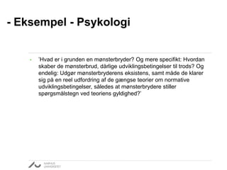 - Eksempel - Psykologi 
• ’Hvad er i grunden en mønsterbryder? Og mere specifikt: Hvordan 
skaber de mønsterbrud, dårlige udviklingsbetingelser til trods? Og 
endelig: Udgør mønsterbryderens eksistens, samt måde de klarer 
sig på en reel udfordring af de gængse teorier om normative 
udviklingsbetingelser, således at mønsterbrydere stiller 
spørgsmålstegn ved teoriens gyldighed?’ 
 