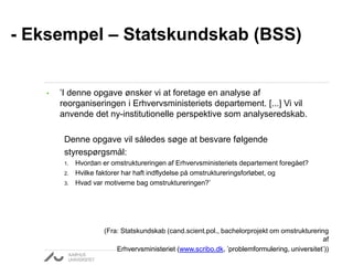 - Eksempel – Statskundskab (BSS) 
• ’I denne opgave ønsker vi at foretage en analyse af 
reorganiseringen i Erhvervsministeriets departement. [...] Vi vil 
anvende det ny-institutionelle perspektive som analyseredskab. 
Denne opgave vil således søge at besvare følgende 
styrespørgsmål: 
1. Hvordan er omstruktureringen af Erhvervsministeriets departement foregået? 
2. Hvilke faktorer har haft indflydelse på omstruktureringsforløbet, og 
3. Hvad var motiverne bag omstruktureringen?’ 
(Fra: Statskundskab (cand.scient.pol., bachelorprojekt om omstrukturering 
af 
Erhvervsministeriet (www.scribo.dk, ’problemformulering, universitet’)) 
 