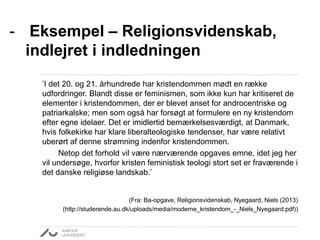 - Eksempel – Religionsvidenskab, 
indlejret i indledningen 
’I det 20. og 21. århundrede har kristendommen mødt en række 
udfordringer. Blandt disse er feminismen, som ikke kun har kritiseret de 
elementer i kristendommen, der er blevet anset for androcentriske og 
patriarkalske; men som også har forsøgt at formulere en ny kristendom 
efter egne idelaer. Det er imidlertid bemærkelsesværdigt, at Danmark, 
hvis folkekirke har klare liberalteologiske tendenser, har være relativt 
uberørt af denne strømning indenfor kristendommen. 
Netop det forhold vil være nærværende opgaves emne, idet jeg her 
vil undersøge, hvorfor kristen feministisk teologi stort set er fraværende i 
det danske religiøse landskab.’ 
(Fra: Ba-opgave, Religionsvidenskab, Nyegaard, Niels (2013) 
(http://studerende.au.dk/uploads/media/moderne_kristendom_-_Niels_Nyegaard.pdf)) 
 