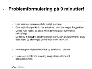 - Problemformulering på 9 minutter! 
• Læs skemaet på næste slide hurtigt igennem 
• Overvej hvilket punkt du har lettest ved at skrive noget. Begynd her. 
• Udfyld hver rubrik, og altså ikke nødvendigvis i nummerisk 
rækkefølge 
• Du får nu 1 minut til at udfylde hver rubrik, kort og i punktform. Skriv 
hele tiden, og skriv også gerne hvad du er i tvivl om. 
• Herefter giver vi peer-feedback og samler op i plenum 
• Husk – en problemformulering kan justeres efter endt 
opgaveskrivning. 
 