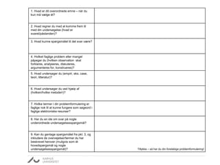 1. Hvad er dit overordnede emne – når du 
kun må vælge ét? 
2. Hvad regner du med at komme frem til 
med din undersøgelse (hvad er 
svaret/påstanden)? 
3. Hvad kunne spørgsmålet til det svar være? 
4. Hvilket faglige problem eller mangel 
påpeger du (hvilken observation skal 
forklares, analyseres, diskuteres, 
argumenteres for, konstrueres)? 
5. Hvad undersøger du (empiri, eks. case, 
teori, litteratur)? 
6. Hvad undersøger du ved hjælp af 
(hvilken/hvilke metode/r)? 
7. Hvilke termer i din problemformulering er 
faglige nok til at kunne fungere som søgeord i 
faglige elektroniske resurser? 
8. Har du en ide om svar på nogle 
underordnede undersøgelsesspørgsmål? 
9. Kan du gentage spørgsmålet fra pkt. 3, og 
inkludere de overvejelser/termer du har 
beskrevet herover (muligvis som ét 
hovedspørgsmål og nogle 
undersøgelsesspørgsmål)? Tillykke – så har du din foreløbige problemformulering! 
 