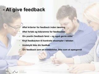 - At give feedback 
• Aftal kriterier for feedback inden læsning 
• Aftal forløb og tidsramme for feedbacken 
• Giv positiv feedback først – og også gerne sidst 
• Knyt feedbacken til konkrete eksempler i teksten 
• Undskyld ikke din feedbak 
• Giv feedback som en meddelelse, ikke som et spørgsmål 
 
