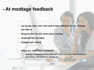 - At modtage feedback 
 Lyt og tag noter, men vent med at tage stilling til om du vil bruge 
den eller ej 
 Brug kun det, du selv synes giver mening 
 Undskyld ikke din tekst 
 Undgå at gå i dialog 
 Afslut evt. med FEED FORWARD 
 Hvad gør du fremadrettet med feedbacken? Vurder ikke hvilke dele af feedbacken 
du kan bruge, men hvordan du vil bruge den 
 
