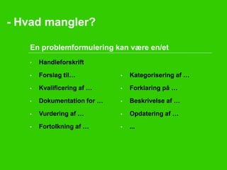 - Hvad mangler? 
En problemformulering kan være en/et 
• Handleforskrift 
• Forslag til… 
• Kvalificering af … 
• Dokumentation for … 
• Vurdering af … 
• Fortolkning af … 
• Kategorisering af … 
• Forklaring på … 
• Beskrivelse af … 
• Opdatering af … 
• ... 
 