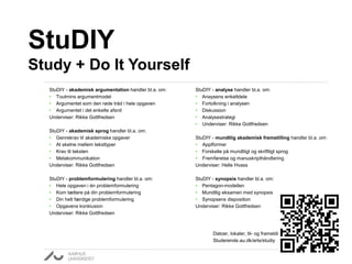 StuDIY - akademisk argumentation handler bl.a. om: 
• Toulmins argumentmodel 
• Argumentet som den røde tråd i hele opgaven 
• Argumentet i det enkelte afsnit 
Underviser: Rikke Gottfredsen 
StuDIY - akademisk sprog handler bl.a. om: 
• Genrekrav til akademiske opgaver 
• At skelne mellem teksttyper 
• Krav til teksten 
• Metakommunikation 
Underviser: Rikke Gottfredsen 
StuDIY - problemformulering handler bl.a. om: 
• Hele opgaven i én problemformulering 
• Kom tættere på din problemformulering 
• Din helt færdige problemformulering 
• Opgavens konklusion 
Underviser: Rikke Gottfredsen 
StuDIY - analyse handler bl.a. om: 
• Anaysens enkeltdele 
• Fortolkning i analysen 
• Diskussion 
• Analysestrategi 
• Underviser: Rikke Gottfredsen 
StuDIY - mundtlig akademisk fremstilling handler bl.a. om: 
• Applformer 
• Forskelle på mundtligt og skriftligt sprog 
• Fremførelse og manuskripthåndtering 
Underviser: Helle Hvass 
StuDIY - synopsis handler bl.a. om: 
• Pentagon-modellen 
• Mundtlig eksamen med synopsis 
• Synopsens disposition 
Underviser: Rikke Gottfredsen 
Datoer, lokaler, til- og framelding: 
Studerende.au.dk/arts/studiy 
StuDIY 
Study + Do It Yourself 
 