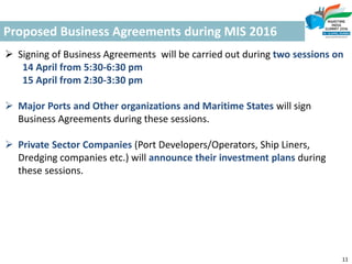 Proposed Business Agreements during MIS 2016
11
 Signing of Business Agreements will be carried out during two sessions on
14 April from 5:30-6:30 pm
15 April from 2:30-3:30 pm
 Major Ports and Other organizations and Maritime States will sign
Business Agreements during these sessions.
 Private Sector Companies (Port Developers/Operators, Ship Liners,
Dredging companies etc.) will announce their investment plans during
these sessions.
 