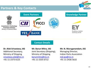 Partners & Key Contacts
13
Dr. Alok Srivastava, IAS
Additional Secretary,
Ministry of Shipping
srivastava.alok@nic.in
+91 11-2373 6125
Mr. Barun Mitra, IAS
Joint Secretary (Shipping),
Ministry of Shipping
barunmitra@nic.in
+91 11-2335 6712
Mr. N. Muruganandam, IAS
Managing Director,
Indian Ports Association
md.ipa@nic.in
+91 11-2436 5632
Contact Details
Event Partners Knowledge Partner
 