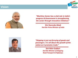 Vision
“Maritime Sector has a vital role in India’s
progress & Government is strengthening
the sector through innovative initiatives”
“Shipping is just not ferrying of goods and
passengers. It is all about the growth of the
nation as it promotes trade.”
cx
Shri Narendra Modi
Hon’ble Prime Minister of India
Shri Nitin Gadkari
Hon’ble Minister of Shipping
Road Transport & Highways
2
 