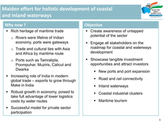Maiden effort for holistic development of coastal
and inland waterways
Why now ?
 Rich heritage of maritime trade
o Rivers were lifeline of Indian
economy, ports were gateways
o Trade and cultural ties with Asia
and Africa by maritime route
o Ports such as Tamralipta,
Poompuhar, Muziris, Calicut and
Dwarka
 Increasing role of India in modern
global trade – exports to grow through
Make in India
 Robust growth in economy, poised to
take full advantage of lower logistics
costs by water routes
 Successful model for private sector
participation
Objective
 Create awareness of untapped
potential of the sector
 Engage all stakeholders on the
roadmap for coastal and waterways
development
 Showcase tangible investment
opportunities and attract investors
 New ports and port expansion
 Road and rail connectivity
 Inland waterways
 Coastal industrial clusters
 Maritime tourism
3
 