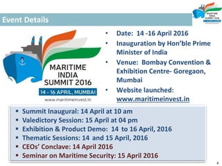 Event Details
• Date: 14 -16 April 2016
• Inauguration by Hon’ble Prime
Minister of India
• Venue: Bombay Convention &
Exhibition Centre- Goregaon,
Mumbai
• Website launched:
www.maritimeinvest.in
 Summit Inaugural: 14 April at 10 am
 Valedictory Session: 15 April at 04 pm
 Exhibition & Product Demo: 14 to 16 April, 2016
 Thematic Sessions: 14 and 15 April, 2016
 CEOs’ Conclave: 14 April 2016
 Seminar on Maritime Security: 15 April 2016
4
 