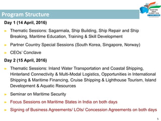 Program Structure
Day 1 (14 April, 2016)
► Thematic Sessions: Sagarmala, Ship Building, Ship Repair and Ship
Breaking, Maritime Education, Training & Skill Development
► Partner Country Special Sessions (South Korea, Singapore, Norway)
► CEOs’ Conclave
Day 2 (15 April, 2016)
► Thematic Sessions: Inland Water Transportation and Coastal Shipping,
Hinterland Connectivity & Multi-Modal Logistics, Opportunities in International
Shipping & Maritime Financing, Cruise Shipping & Lighthouse Tourism, Island
Development & Aquatic Resources
► Seminar on Maritime Security
► Focus Sessions on Maritime States in India on both days
► Signing of Business Agreements/ LOIs/ Concession Agreements on both days
5
 