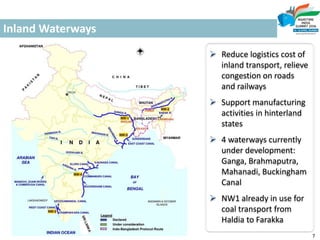 Inland Waterways
 Reduce logistics cost of
inland transport, relieve
congestion on roads
and railways
 Support manufacturing
activities in hinterland
states
 4 waterways currently
under development:
Ganga, Brahmaputra,
Mahanadi, Buckingham
Canal
 NW1 already in use for
coal transport from
Haldia to Farakka
7
 