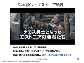 　　
1944 独ソ・エストニア戦線
www.jeeadis.jp 12
出典：YouTube ムービー https://youtu.be/vqf46t3gXh0
2015年公開 エストニアの戦争映画
1944年のナチス・ドイツ軍とソビエト赤軍の戦い
エストニア兵士は両軍に属し、エストニア人同士で戦うことに
 