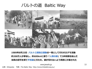 　　
バルトの道 Baltic Way
www.jeeadis.jp 13
出典：Wikipedia 写真：The Baltic Way http://www.thebalticway.eu/
1989年8月23日 バルト三国独立運動の一環として行われたデモ活動
約200万人が参加し、約600kmに渡り「人間の鎖」で3共和国を結んだ
当局の認可を得て平和裏に行われ、鎖が切れないよう周到に計画された
 